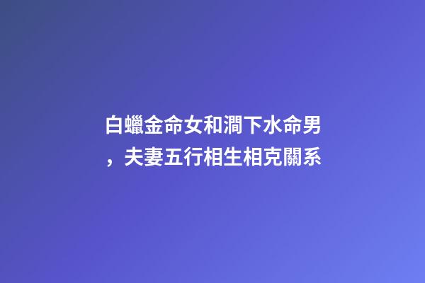 白蠟金命女和澗下水命男，夫妻五行相生相克關系